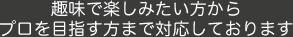 趣味で楽しみたい方からプロを目指す方まで対応しております