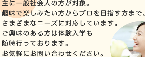 主に一般社会人の方が対象。趣味で楽しみたい方からプロを目指す方まで、さまざまなニーズに対応しています。ご興味のある方は体験入学も随時行っております。お気軽にお問い合わせください。